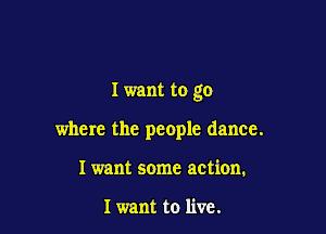 I want to go

where the people dance.
Iwant some action.

I want to live.
