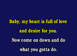 Baby. my heart is full of love
and desire for you.

Now come on down and do

what you gotta do. I