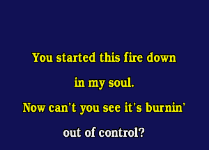 You started this fire down

in my soul.

Now can't you see it's burnin'

out of control?