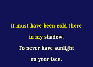It must have been cold there

in my shadow.

To never have sunlight

on your face.