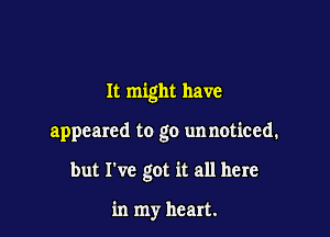 It might have

appeared to go un noticed.

but I've got it all here

in my heart.