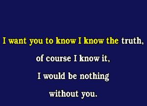 I want you to know I know the truth.
of course I know it.
I would be nothing

without you.