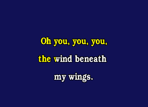 Oh you. you. you.

the wind beneath

my wings.