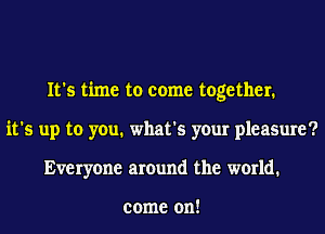 It's time to come together.
it's up to you. what's your pleasure?
Everyone around the world.

come on!