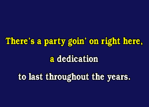 There's a party goin' on right here.

a dedication

to last throughout the years.