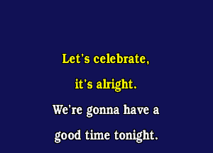 Let's celebrate.
it's alright.

We're gonna have a

good time tonight.