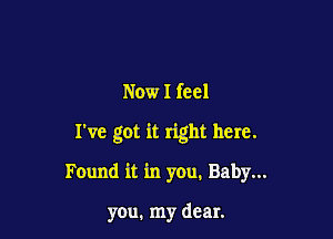 Now I feel

I've got it right here.

Found it in you. Baby...

you. my dear.