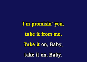 I'm promisin' you.

take it from me.

Take it on. Baby.

take it on. Baby.