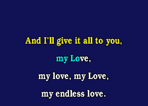 And I'll give it all to you.

my Love.
my love. my Love.

my endless love.