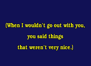 (When I wouldn't go out with you.

you said things

that weren't very nice.)