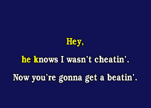 Hey.

he knows I wasn't cheatin'.

Now you're gonna get a beatin'.