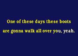 One of these days these boots

are gonna walk all over you. yeah.