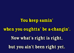 You keep samin'
when you oughtta' be a-changin'.
Now what's right is right1

but you ain't been right yet.