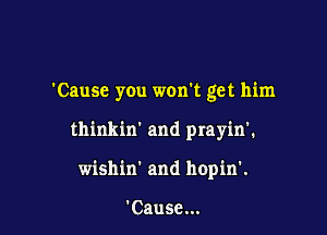 'Cause you won't get him

thinkin' and prayin'.
wishin' and hopin'.

'Cause...