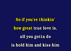 So if you're thinkin'

how great true love is.

all you gotta do

is hold him and kiss him