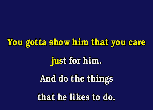 You gotta show him that you care

just for him.

And do the things

that he likes to do.