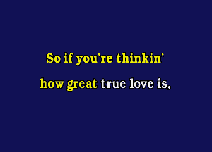 So if you're thinkin'

how great true love is.