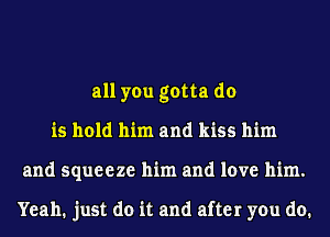 all you gotta do
is hold him and kiss him
and squeeze him and love him.

Yeah. just do it and after you do.