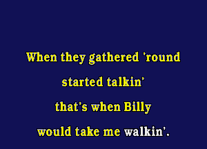 When they gathered 'round

started talkin'
that's when Billy

would take me walkin'.
