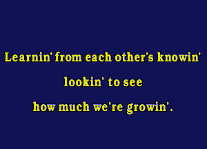 Learnin' from each other's knowin'
lookin' to see

how much we're growin'.