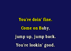 You rc doin' fine.

Come on Baby.

jump up. jump back.

Youkc lookin' good.