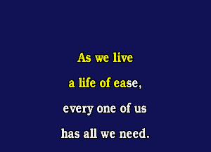As we live

a life of ease.

every one of us

has all we need.