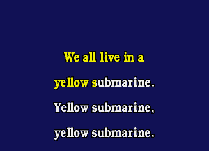 We all live in a

yellow submarine.

Yellow submarine.

yellow submarine.