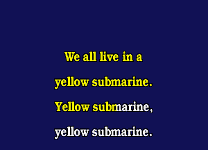 We all live in a

yellow submarine.

Yellow submarine.

yellow submarine.