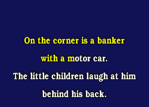 0n the corner is a banker
with a motor car.
The little children laugh at him
behind his back.