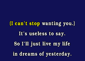 (I can't stop wanting you.)

It's useless to say.
So I'll just live my life

in dreams of yesterday.