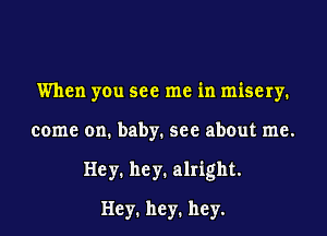 When you see me in misery.
come on. baby. see about me.
Hey1 hey1 alright.

Hey1 hey1 hey.
