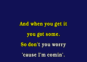 And when you get it

you got some.
50 don't you wony

'cause I'm comin'.