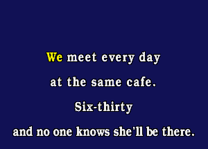 We meet every day

at the same cafe.

Six-thirty

and no one knows she'll be there.