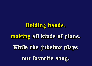 Holding hands.
making all kinds of plans.

While the jukebox plays

our favome song.