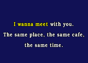 I wanna meet with you.

The same place. the same cafe.

the same time.