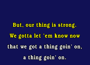 But. Our thing is strong.

We gotta let 'em know now

that we got a thing goin' on.

a thing goin' on.