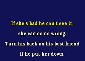 If she's bad he can't see it.
she can do no wrong.
Turn his back on his best friend

if he put her down.