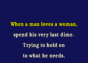 When a man loves a woman.
spend his very last dime.
Trying to hold on

to what he needs.