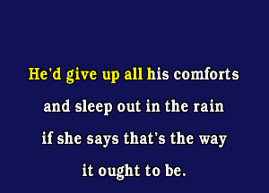 He'd give up all his comforts
and sleep out in the rain
if she says that's the way

it ought to be.