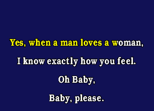 Yes. when a man loves a woman.

I know exactly how you feel.

on Baby.

Baby. please.