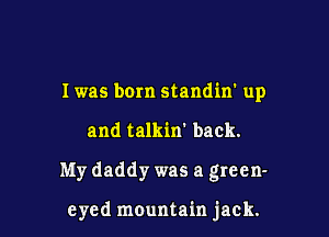 I was bom standiw up
and talkin' back.

My daddy was a green-

eyed mountain jack.