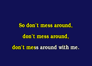 So don't mess around.

don't mess around.

don't mess around with me.