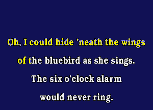 Oh, I could hide 'neath the wings
of the bluebird as she sings.
The six o'clock alarm

would never ring.