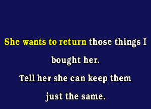 She wants to return those things I
bought her.
Tell her she can keep them

just the same.