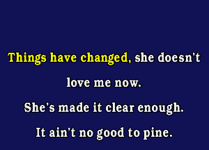 Things have changed. she doesn't
love me now.
She's made it clear enough.

It ain't no good to pine.