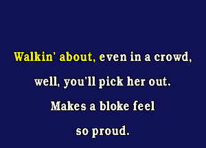 Walkin' about. even in a crowd.

well. you'll pick her out.

Makes a bloke fe e1

so proud.