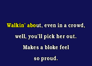 Walkin' about. even in a crowd.

well. you'll pick her out.

Makes a bloke feel

so proud.