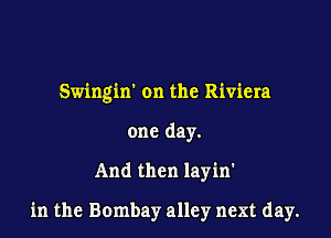 Swingin on the Riviera
one day.

And then layin'

in the Bombay alley next day.