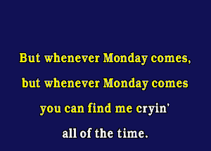 But whenever Monday comes,
but whenever Monday comes
you can find me cryin'

all of the time.