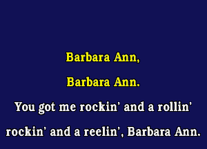 Barbara Ann.
Barbara Ann.
You got me rockin' and a rollin'

rockin' and a reelin'. Barbara Ann.